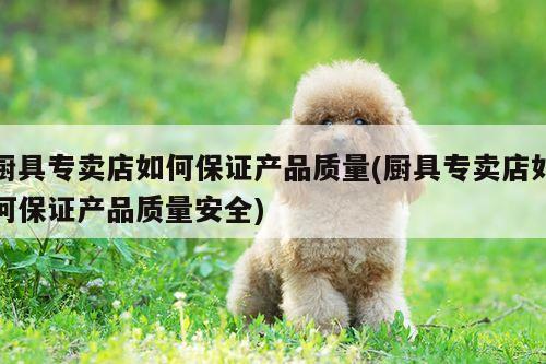 厨具专卖店如何保证产品质量(厨具专卖店如何保证产品质量安全)：bbin娱乐场